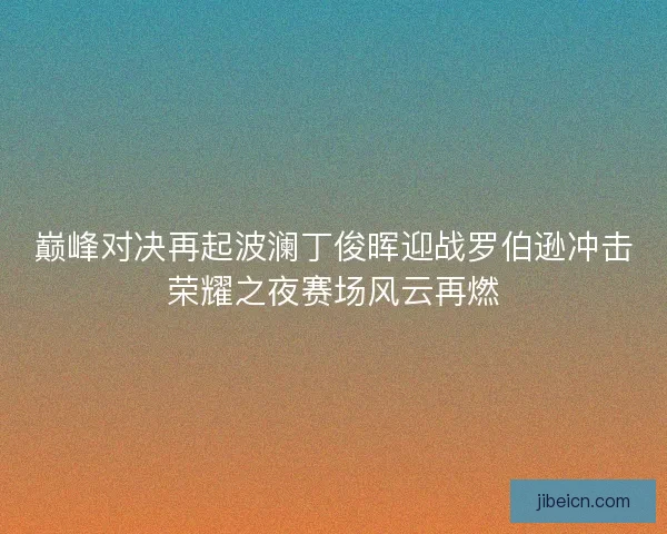 巅峰对决再起波澜丁俊晖迎战罗伯逊冲击荣耀之夜赛场风云再燃