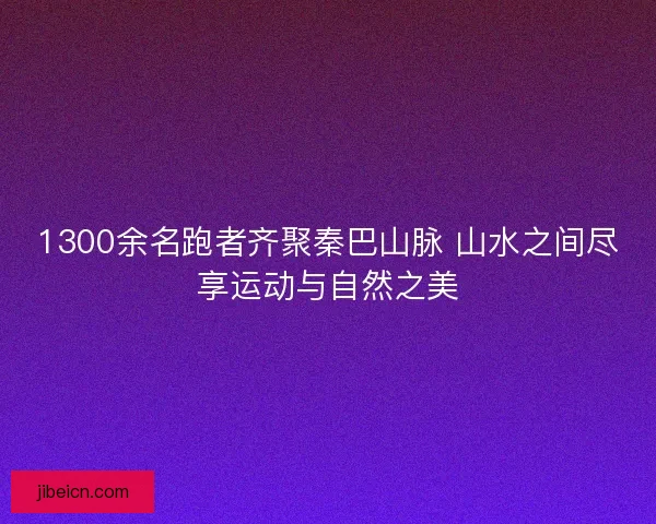 1300余名跑者齐聚秦巴山脉 山水之间尽享运动与自然之美