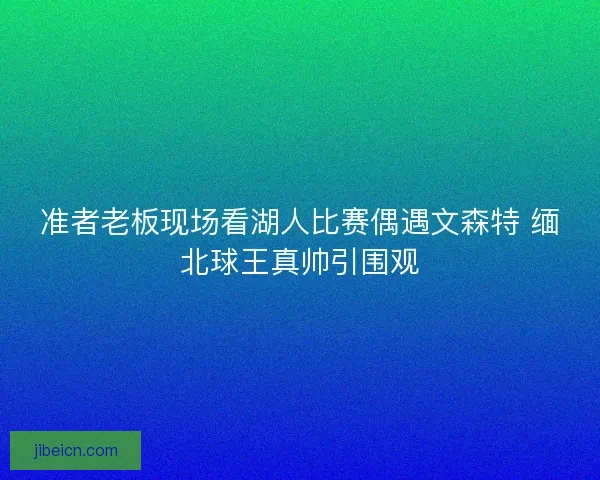 准者老板现场看湖人比赛偶遇文森特 缅北球王真帅引围观