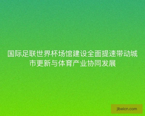 国际足联世界杯场馆建设全面提速带动城市更新与体育产业协同发展