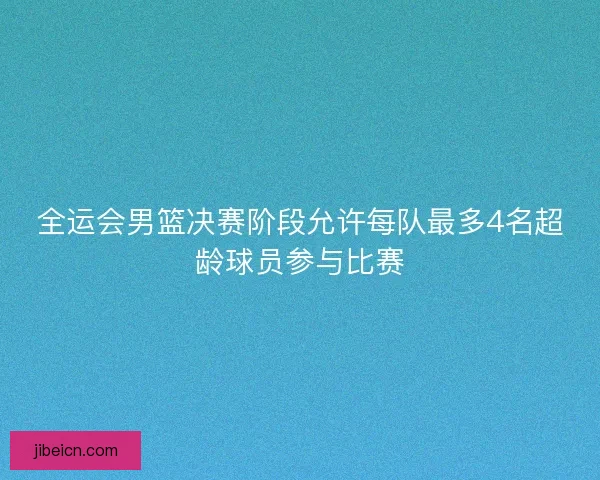 全运会男篮决赛阶段允许每队最多4名超龄球员参与比赛