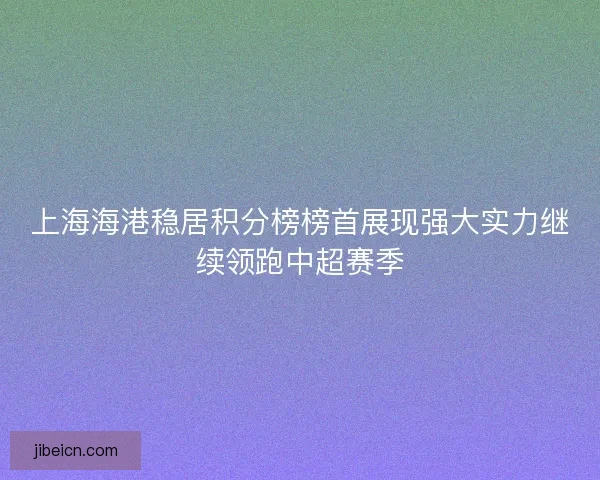 上海海港稳居积分榜榜首展现强大实力继续领跑中超赛季