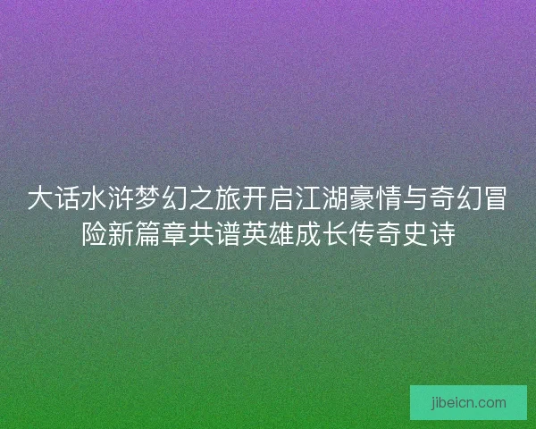 大话水浒梦幻之旅开启江湖豪情与奇幻冒险新篇章共谱英雄成长传奇史诗